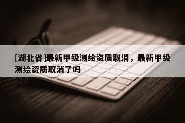 [湖北省]最新甲级测绘资质取消，最新甲级测绘资质取消了吗