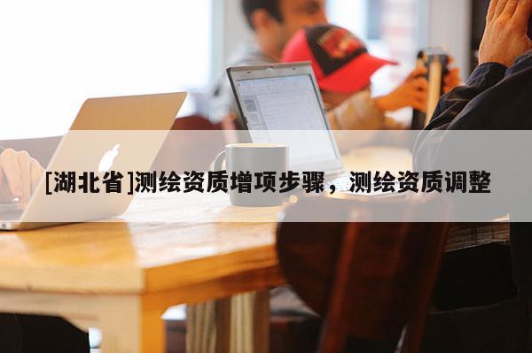 [湖北省]测绘资质增项步骤，测绘资质调整