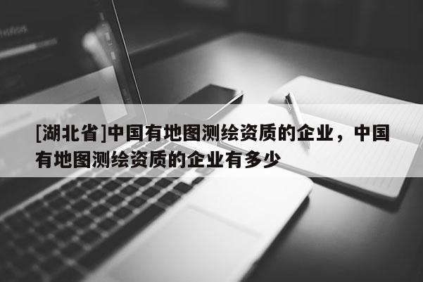 [湖北省]中国有地图测绘资质的企业，中国有地图测绘资质的企业有多少