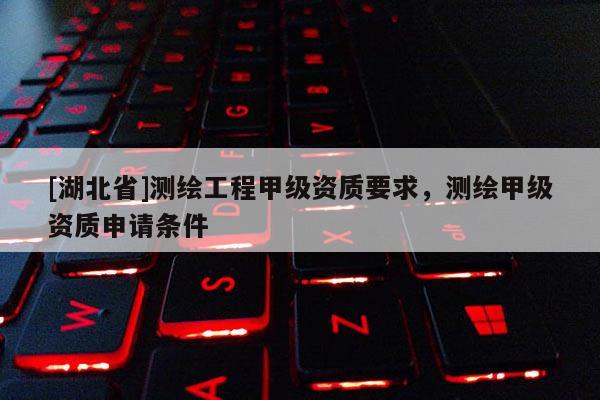 [湖北省]测绘工程甲级资质要求，测绘甲级资质申请条件