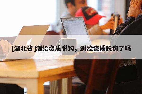 [湖北省]测绘资质脱钩，测绘资质脱钩了吗