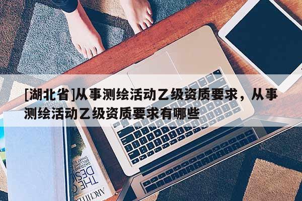 [湖北省]从事测绘活动乙级资质要求，从事测绘活动乙级资质要求有哪些