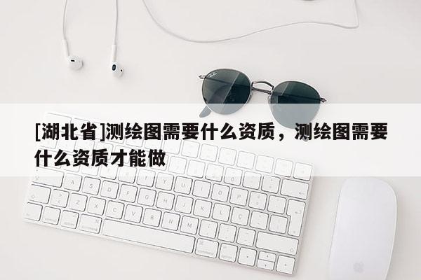 [湖北省]测绘图需要什么资质，测绘图需要什么资质才能做