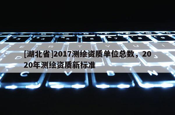 [湖北省]2017测绘资质单位总数，2020年测绘资质新标准