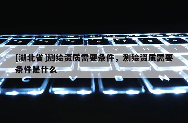 [湖北省]测绘资质需要条件，测绘资质需要条件是什么