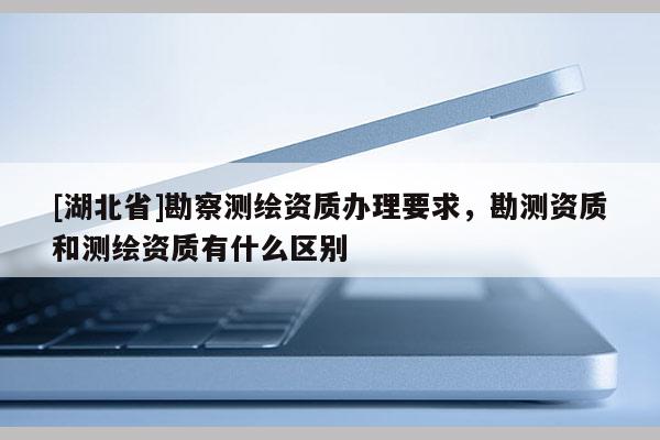 [湖北省]勘察测绘资质办理要求，勘测资质和测绘资质有什么区别