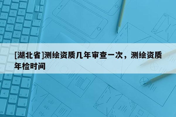[湖北省]测绘资质几年审查一次，测绘资质年检时间