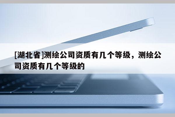 [湖北省]测绘公司资质有几个等级，测绘公司资质有几个等级的