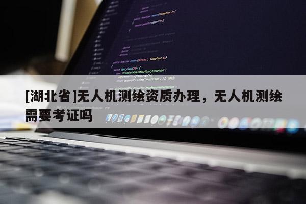 [湖北省]无人机测绘资质办理，无人机测绘需要考证吗