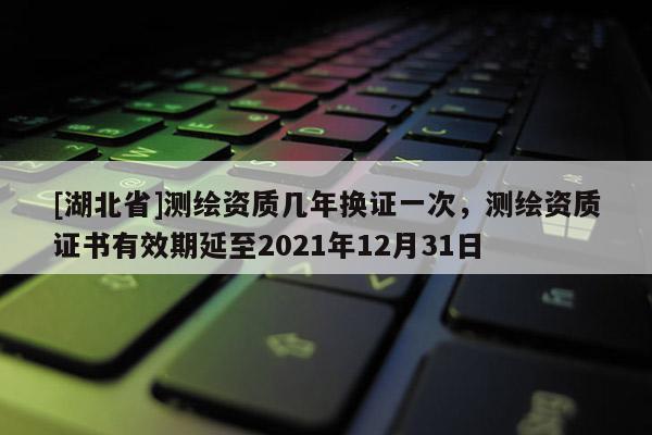 [湖北省]测绘资质几年换证一次，测绘资质证书有效期延至2021年12月31日