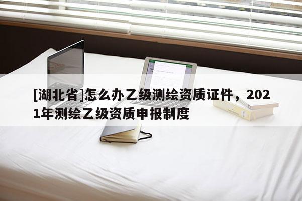 [湖北省]怎么办乙级测绘资质证件，2021年测绘乙级资质申报制度