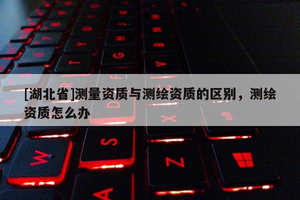 [湖北省]测量资质与测绘资质的区别，测绘资质怎么办