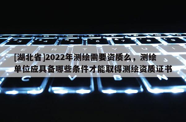 [湖北省]2022年测绘需要资质么，测绘单位应具备哪些条件才能取得测绘资质证书