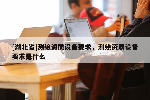 [湖北省]测绘资质设备要求，测绘资质设备要求是什么