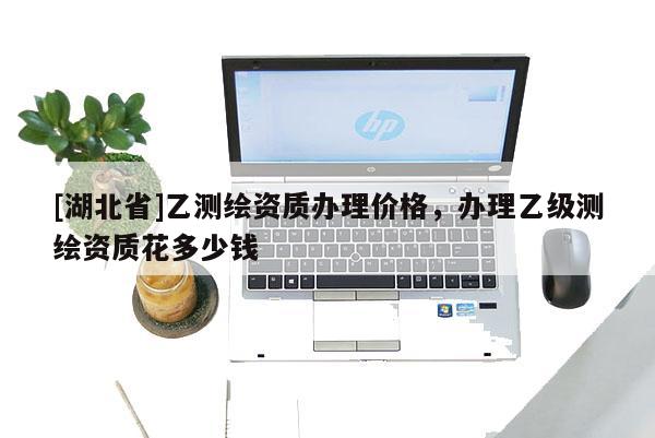 [湖北省]乙测绘资质办理价格，办理乙级测绘资质花多少钱