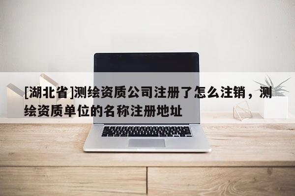 [湖北省]测绘资质公司注册了怎么注销，测绘资质单位的名称注册地址