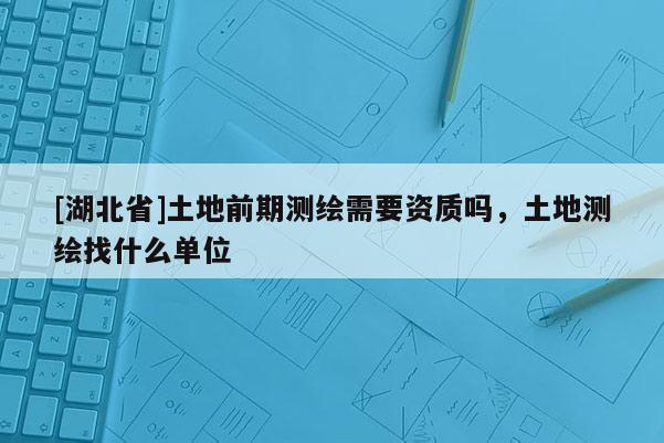 [湖北省]土地前期测绘需要资质吗，土地测绘找什么单位