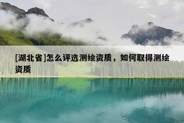 [湖北省]怎么评选测绘资质，如何取得测绘资质