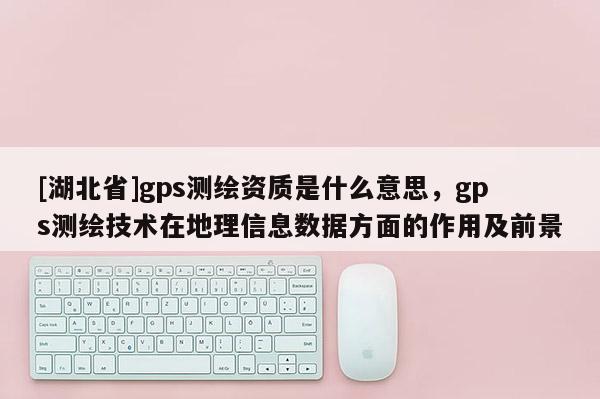 [湖北省]gps测绘资质是什么意思，gps测绘技术在地理信息数据方面的作用及前景