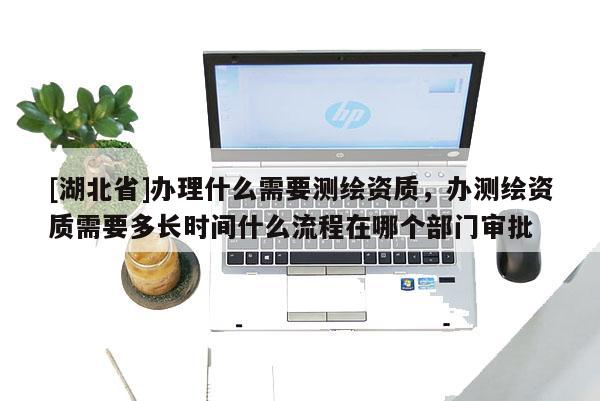 [湖北省]办理什么需要测绘资质，办测绘资质需要多长时间什么流程在哪个部门审批