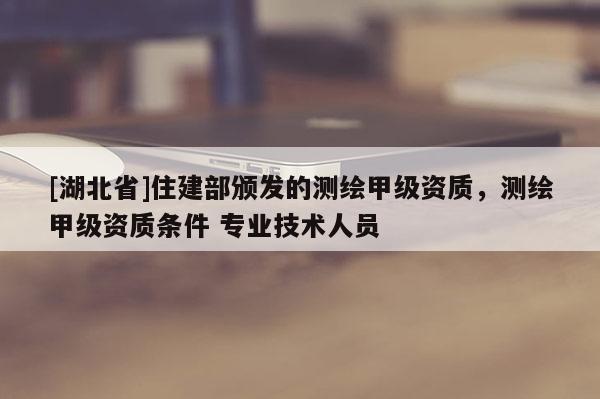 [湖北省]住建部颁发的测绘甲级资质，测绘甲级资质条件 专业技术人员