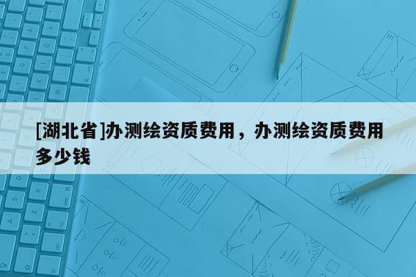 [湖北省]办测绘资质费用，办测绘资质费用多少钱