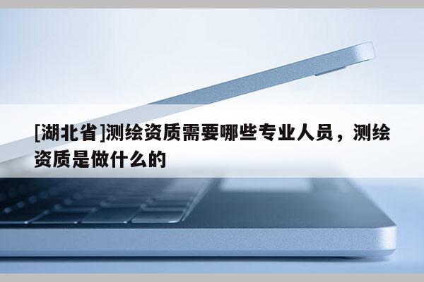 [湖北省]测绘资质需要哪些专业人员，测绘资质是做什么的