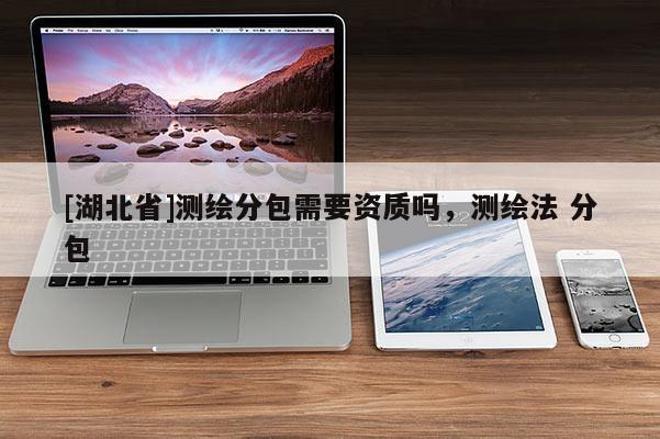 [湖北省]测绘分包需要资质吗，测绘法 分包