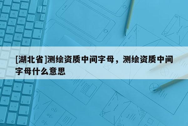[湖北省]测绘资质中间字母，测绘资质中间字母什么意思
