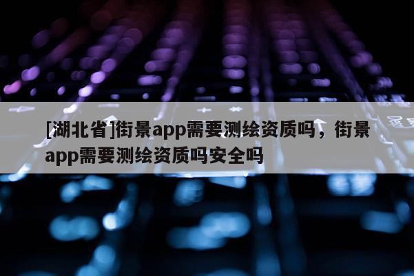 [湖北省]街景app需要测绘资质吗，街景app需要测绘资质吗安全吗