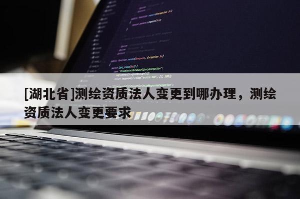 [湖北省]测绘资质法人变更到哪办理，测绘资质法人变更要求