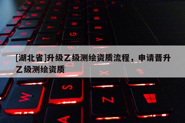 [湖北省]升级乙级测绘资质流程，申请晋升乙级测绘资质