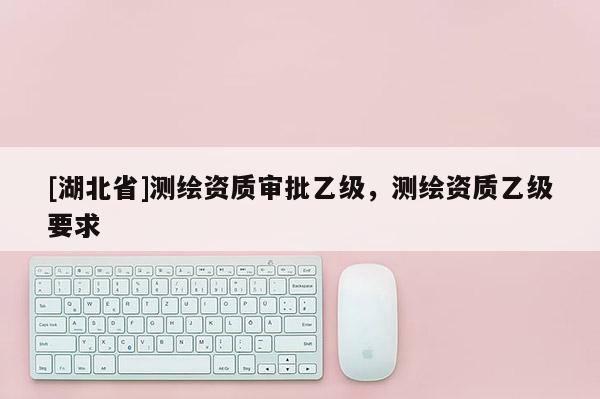 [湖北省]测绘资质审批乙级，测绘资质乙级要求