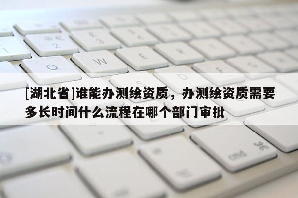 [湖北省]谁能办测绘资质，办测绘资质需要多长时间什么流程在哪个部门审批