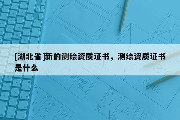 [湖北省]新的测绘资质证书，测绘资质证书是什么