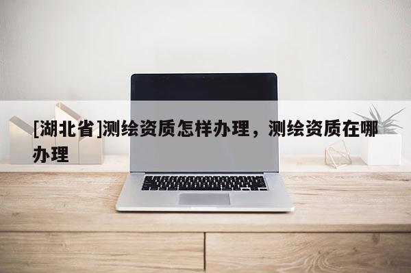 [湖北省]测绘资质怎样办理，测绘资质在哪办理