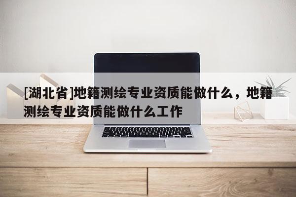 [湖北省]地籍测绘专业资质能做什么，地籍测绘专业资质能做什么工作