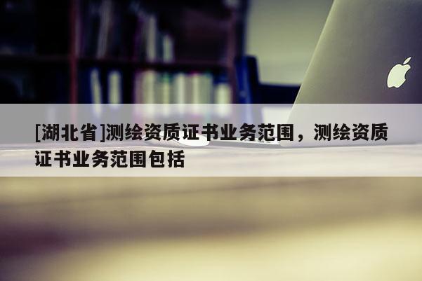 [湖北省]测绘资质证书业务范围，测绘资质证书业务范围包括