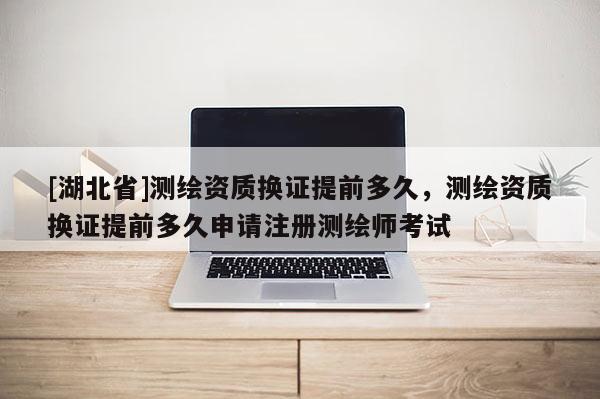 [湖北省]测绘资质换证提前多久，测绘资质换证提前多久申请注册测绘师考试