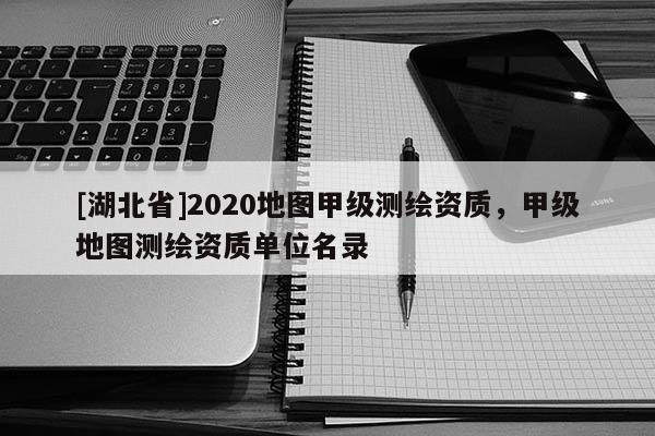 [湖北省]2020地图甲级测绘资质，甲级地图测绘资质单位名录