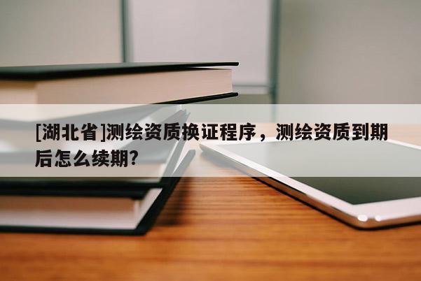 [湖北省]测绘资质换证程序，测绘资质到期后怎么续期?