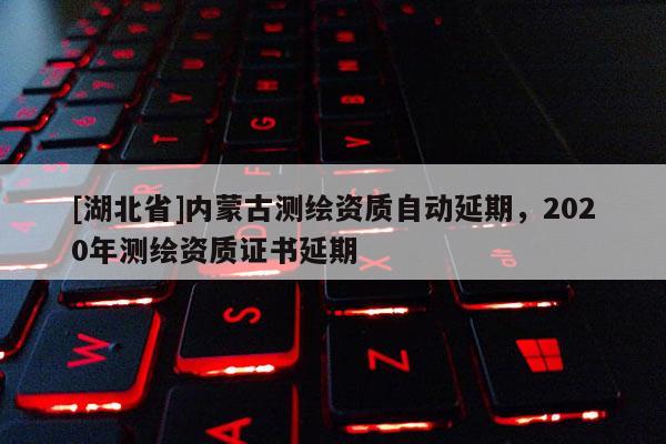[湖北省]内蒙古测绘资质自动延期，2020年测绘资质证书延期