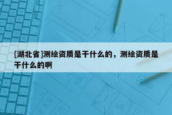 [湖北省]测绘资质是干什么的，测绘资质是干什么的啊