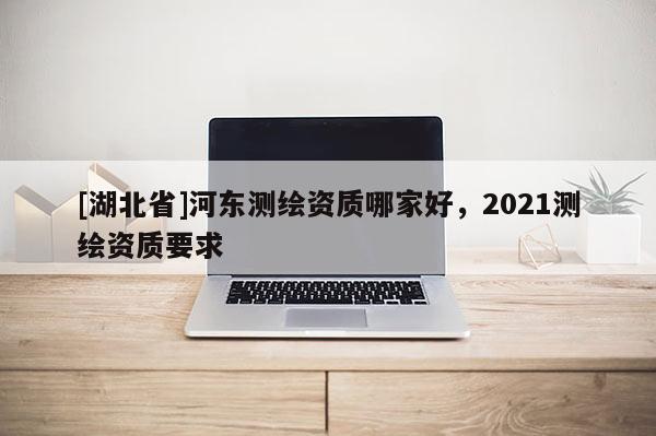 [湖北省]河东测绘资质哪家好，2021测绘资质要求