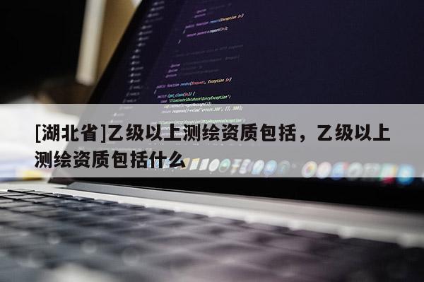 [湖北省]乙级以上测绘资质包括，乙级以上测绘资质包括什么