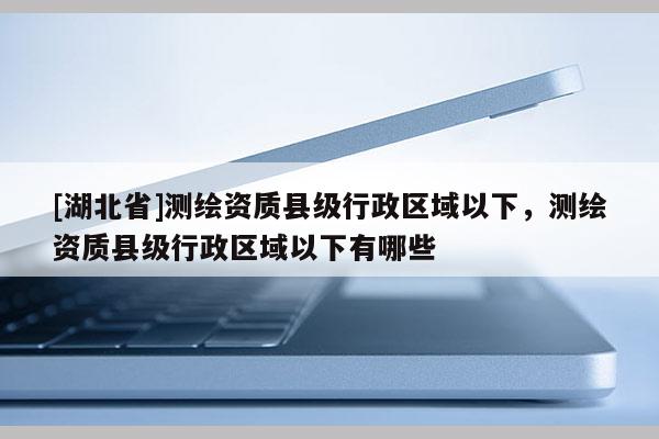 [湖北省]测绘资质县级行政区域以下，测绘资质县级行政区域以下有哪些