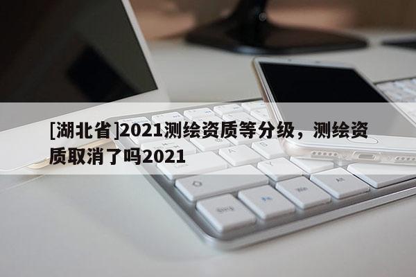 [湖北省]2021测绘资质等分级，测绘资质取消了吗2021