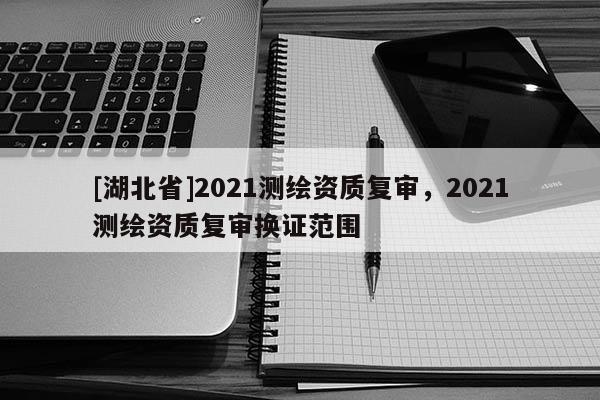 [湖北省]2021测绘资质复审，2021测绘资质复审换证范围