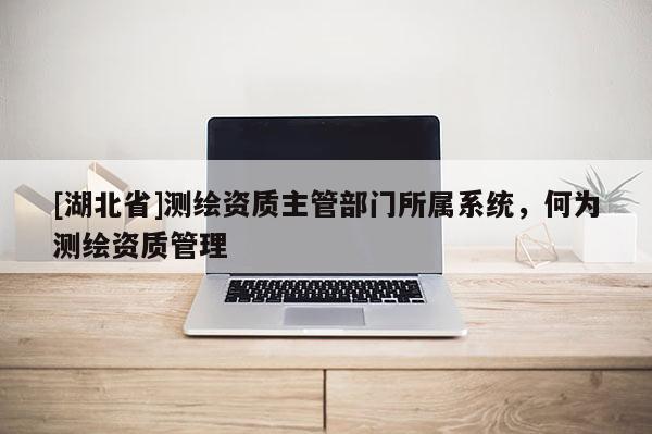 [湖北省]测绘资质主管部门所属系统，何为测绘资质管理