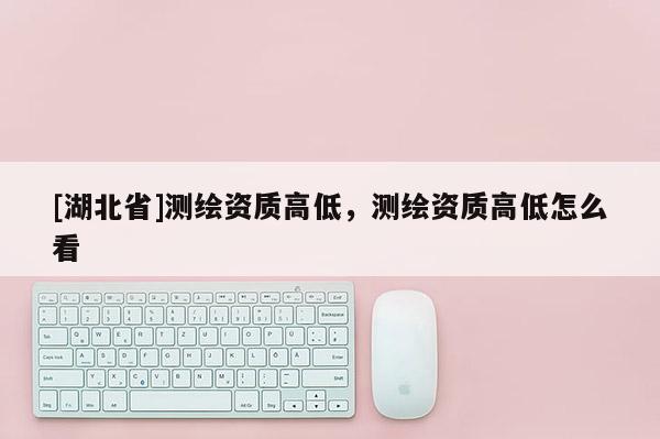 [湖北省]测绘资质高低，测绘资质高低怎么看